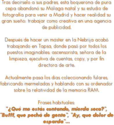 
Tras decírselo a sus padres, esta boquerona de pura cepa abandonó su Málaga natal y su estudio de fotografía para venir a Madrid y hacer realidad su gran sueño: trabajar como creativa en una agencia de publicidad. Después de hacer un máster en la Nebrija acabó trabajando en Tapsa, donde pasó por todos los puestos imaginables: ascensorista, señora de la limpieza, ejecutiva de cuentas, copy, y por fin directora de arte. Actualmente pasa los días coleccionando fulares, fabricando mermeladas y hablando con su ordenador sobre la relatividad de la memoria RAM. Frases habituales: “¿Qué me estás contando, mierda seca?”, “Bufff, que pechá de gente”, “Ay, que dolor de esparda”…
