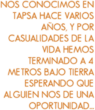 NOS CONOCIMOS EN TAPSA HACE VARIOS AÑOS, Y POR CASUALIDADES DE LA VIDA HEMOS TERMINADO A 4 METROS BAJO TIERRA ESPERANDO QUE ALGUIEN NOS DE UNA OPORTUNIDAD...