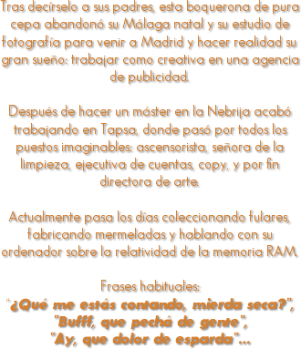 
Tras decírselo a sus padres, esta boquerona de pura cepa abandonó su Málaga natal y su estudio de fotografía para venir a Madrid y hacer realidad su gran sueño: trabajar como creativa en una agencia de publicidad. Después de hacer un máster en la Nebrija acabó trabajando en Tapsa, donde pasó por todos los puestos imaginables: ascensorista, señora de la limpieza, ejecutiva de cuentas, copy, y por fin directora de arte. Actualmente pasa los días coleccionando fulares, fabricando mermeladas y hablando con su ordenador sobre la relatividad de la memoria RAM. Frases habituales: “¿Qué me estás contando, mierda seca?”, “Bufff, que pechá de gente”, “Ay, que dolor de esparda”…
