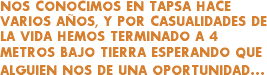NOS CONOCIMOS EN TAPSA HACE VARIOS AÑOS, Y POR CASUALIDADES DE LA VIDA HEMOS TERMINADO A 4 METROS BAJO TIERRA ESPERANDO QUE ALGUIEN NOS DE UNA OPORTUNIDAD...