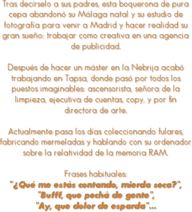 
Tras decírselo a sus padres, esta boquerona de pura cepa abandonó su Málaga natal y su estudio de fotografía para venir a Madrid y hacer realidad su gran sueño: trabajar como creativa en una agencia de publicidad. Después de hacer un máster en la Nebrija acabó trabajando en Tapsa, donde pasó por todos los puestos imaginables: ascensorista, señora de la limpieza, ejecutiva de cuentas, copy, y por fin directora de arte. Actualmente pasa los días coleccionando fulares, fabricando mermeladas y hablando con su ordenador sobre la relatividad de la memoria RAM. Frases habituales: “¿Qué me estás contando, mierda seca?”, “Bufff, que pechá de gente”, “Ay, que dolor de esparda”…
