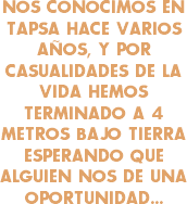 NOS CONOCIMOS EN TAPSA HACE VARIOS AÑOS, Y POR CASUALIDADES DE LA VIDA HEMOS TERMINADO A 4 METROS BAJO TIERRA ESPERANDO QUE ALGUIEN NOS DE UNA OPORTUNIDAD...