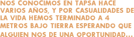 NOS CONOCIMOS EN TAPSA HACE VARIOS AÑOS, Y POR CASUALIDADES DE LA VIDA HEMOS TERMINADO A 4 METROS BAJO TIERRA ESPERANDO QUE ALGUIEN NOS DE UNA OPORTUNIDAD...