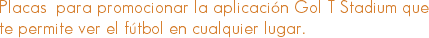Placas para promocionar la aplicación Gol T Stadium que te permite ver el fútbol en cualquier lugar.