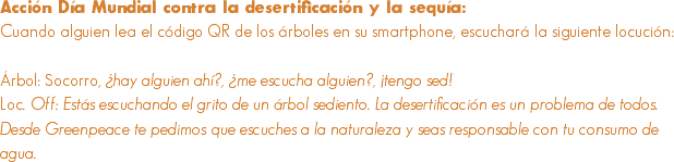 Acción Día Mundial contra la desertificación y la sequía:
Cuando alguien lea el código QR de los árboles en su smartphone, escuchará la siguiente locución: Árbol: Socorro, ¿hay alguien ahí?, ¿me escucha alguien?, ¡tengo sed!
Loc. Off: Estás escuchando el grito de un árbol sediento. La desertificación es un problema de todos. Desde Greenpeace te pedimos que escuches a la naturaleza y seas responsable con tu consumo de agua. 