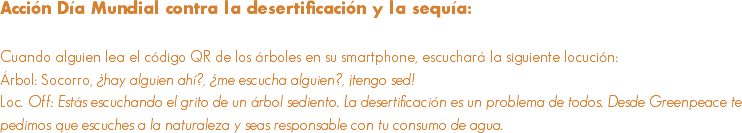 Acción Día Mundial contra la desertificación y la sequía: Cuando alguien lea el código QR de los árboles en su smartphone, escuchará la siguiente locución:
Árbol: Socorro, ¿hay alguien ahí?, ¿me escucha alguien?, ¡tengo sed!
Loc. Off: Estás escuchando el grito de un árbol sediento. La desertificación es un problema de todos. Desde Greenpeace te pedimos que escuches a la naturaleza y seas responsable con tu consumo de agua.