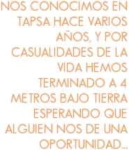 NOS CONOCIMOS EN TAPSA HACE VARIOS AÑOS, Y POR CASUALIDADES DE LA VIDA HEMOS TERMINADO A 4 METROS BAJO TIERRA ESPERANDO QUE ALGUIEN NOS DE UNA OPORTUNIDAD...